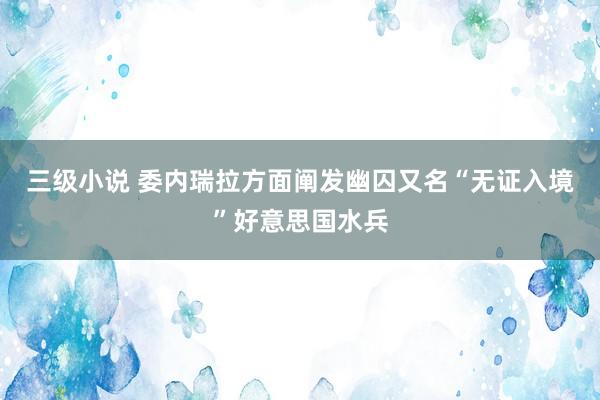 三级小说 委内瑞拉方面阐发幽囚又名“无证入境”好意思国水兵