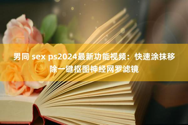 男同 sex ps2024最新功能视频：快速涂抹移除一键抠图神经网罗滤镜