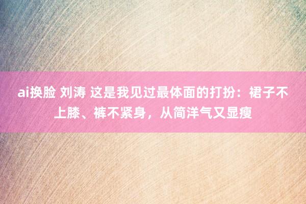 ai换脸 刘涛 这是我见过最体面的打扮：裙子不上膝、裤不紧身，从简洋气又显瘦