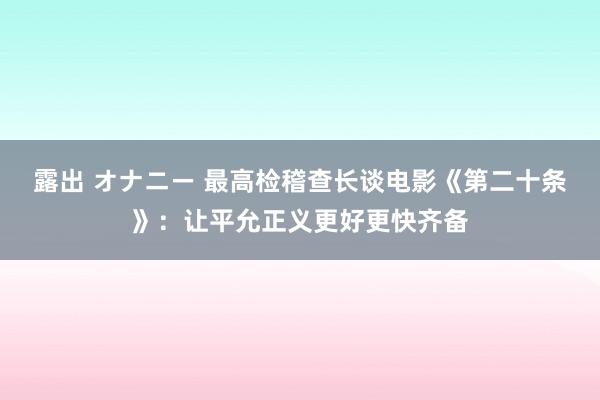 露出 オナニー 最高检稽查长谈电影《第二十条》：让平允正义更好更快齐备