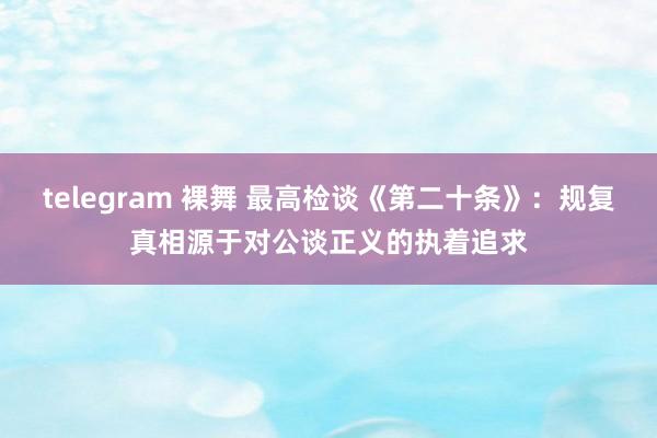 telegram 裸舞 最高检谈《第二十条》：规复真相源于对公谈正义的执着追求