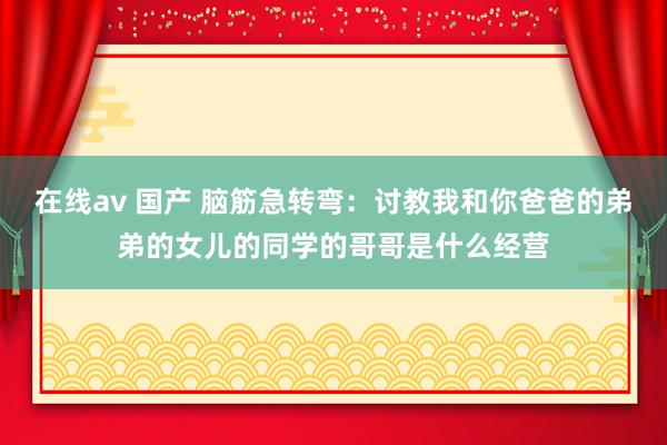 在线av 国产 脑筋急转弯：讨教我和你爸爸的弟弟的女儿的同学的哥哥是什么经营