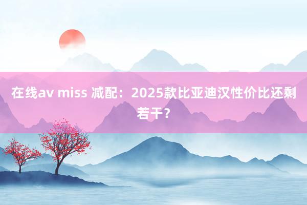 在线av miss 减配：2025款比亚迪汉性价比还剩若干？