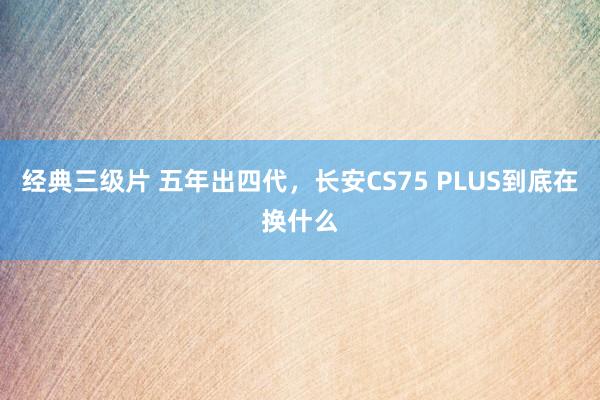 经典三级片 五年出四代，长安CS75 PLUS到底在换什么