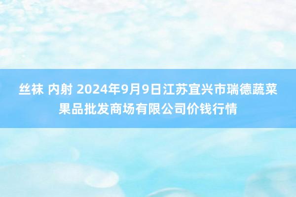 丝袜 内射 2024年9月9日江苏宜兴市瑞德蔬菜果品批发商场有限公司价钱行情