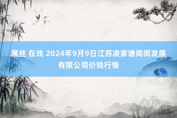 黑丝 在线 2024年9月9日江苏凌家塘阛阓发展有限公司价钱行情