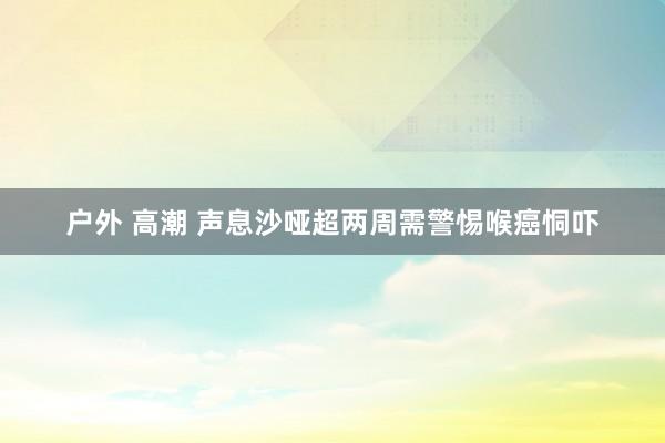 户外 高潮 声息沙哑超两周需警惕喉癌恫吓