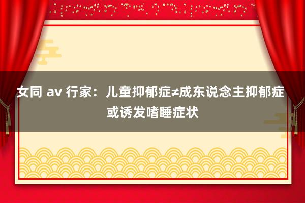 女同 av 行家：儿童抑郁症≠成东说念主抑郁症 或诱发嗜睡症状