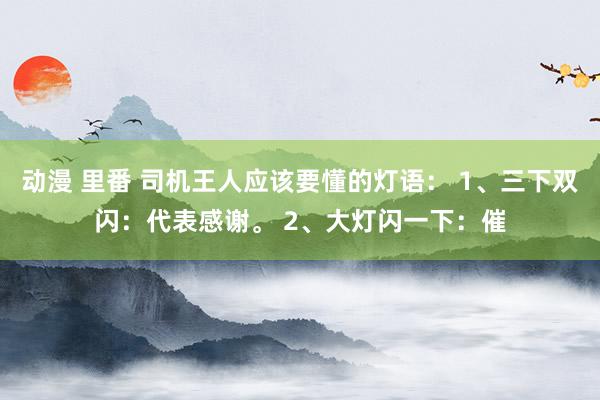 动漫 里番 司机王人应该要懂的灯语： 1、三下双闪：代表感谢。 2、大灯闪一下：催