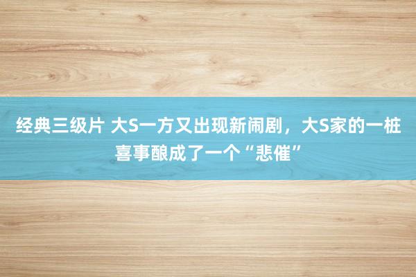 经典三级片 大S一方又出现新闹剧，大S家的一桩喜事酿成了一个“悲催”