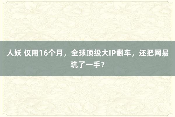 人妖 仅用16个月，全球顶级大IP翻车，还把网易坑了一手？