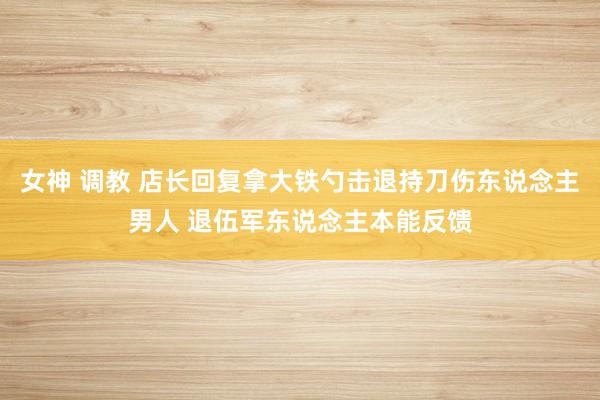 女神 调教 店长回复拿大铁勺击退持刀伤东说念主男人 退伍军东说念主本能反馈