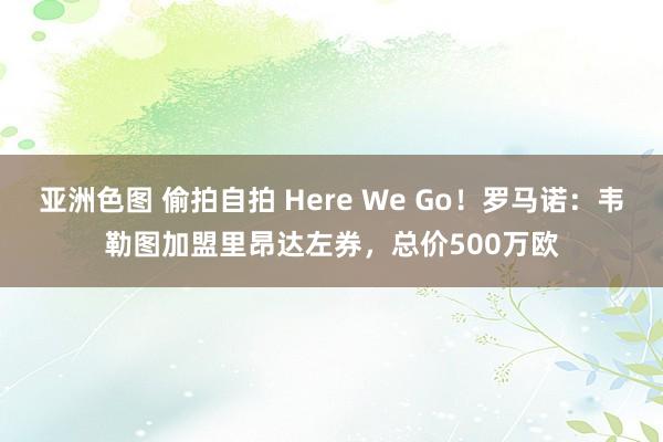 亚洲色图 偷拍自拍 Here We Go！罗马诺：韦勒图加盟里昂达左券，总价500万欧