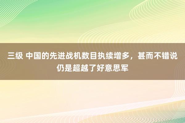 三级 中国的先进战机数目执续增多，甚而不错说仍是超越了好意思军