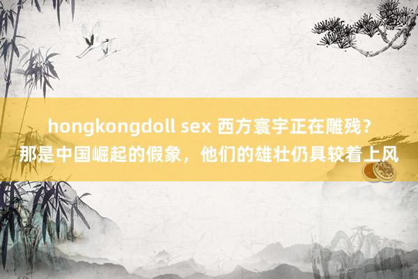 hongkongdoll sex 西方寰宇正在雕残？那是中国崛起的假象，他们的雄壮仍具较着上风