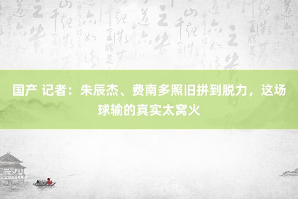 国产 记者：朱辰杰、费南多照旧拼到脱力，这场球输的真实太窝火