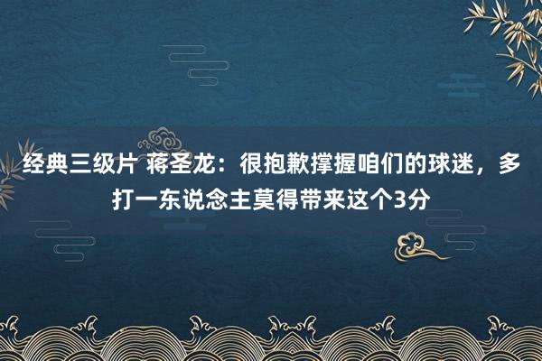 经典三级片 蒋圣龙：很抱歉撑握咱们的球迷，多打一东说念主莫得带来这个3分