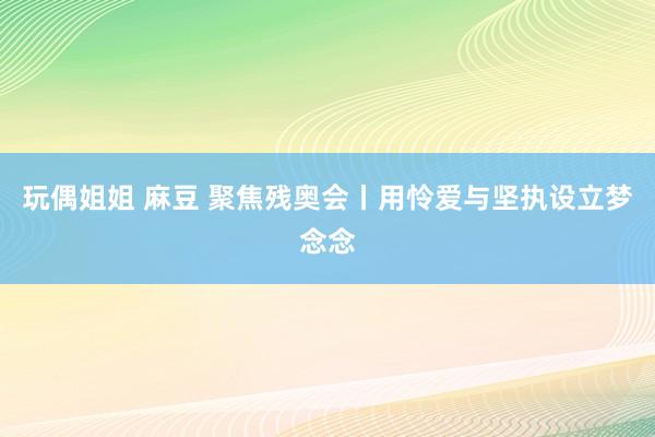 玩偶姐姐 麻豆 聚焦残奥会丨用怜爱与坚执设立梦念念