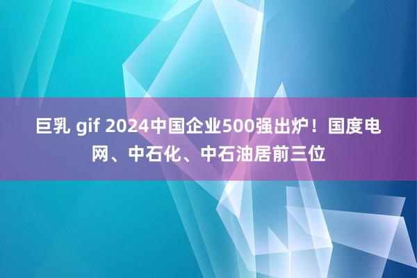 巨乳 gif 2024中国企业500强出炉！国度电网、中石化、中石油居前三位