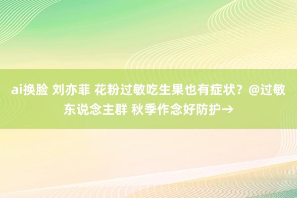 ai换脸 刘亦菲 花粉过敏吃生果也有症状？@过敏东说念主群 秋季作念好防护→