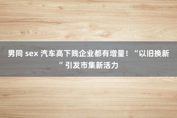 男同 sex 汽车高下贱企业都有增量！“以旧换新”引发市集新活力