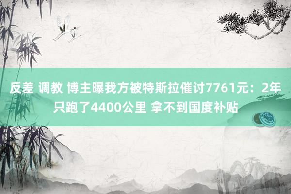 反差 调教 博主曝我方被特斯拉催讨7761元：2年只跑了4400公里 拿不到国度补贴