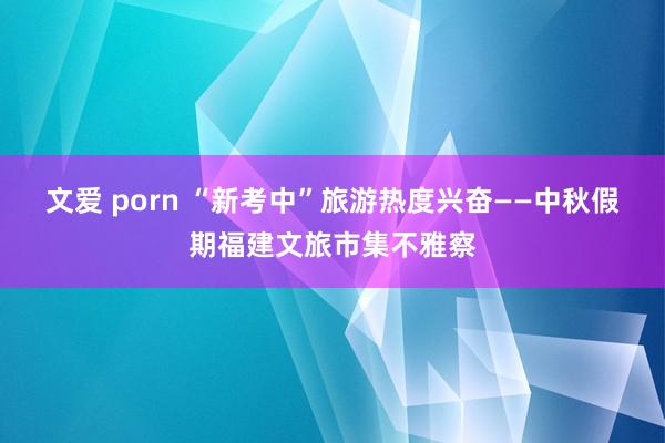 文爱 porn “新考中”旅游热度兴奋——中秋假期福建文旅市集不雅察