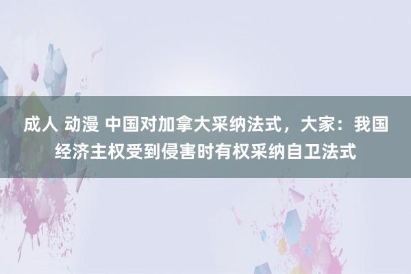 成人 动漫 中国对加拿大采纳法式，大家：我国经济主权受到侵害