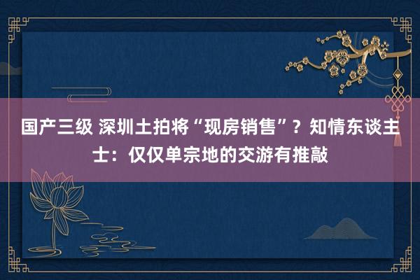 国产三级 深圳土拍将“现房销售”？知情东谈主士：仅仅单宗地的交游有推敲