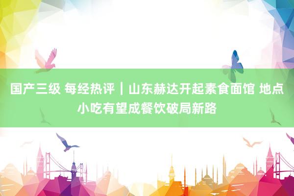 国产三级 每经热评︱山东赫达开起素食面馆 地点小吃有望成餐饮破局新路