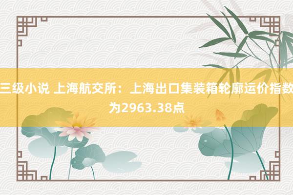 三级小说 上海航交所：上海出口集装箱轮廓运价指数为2963.38点