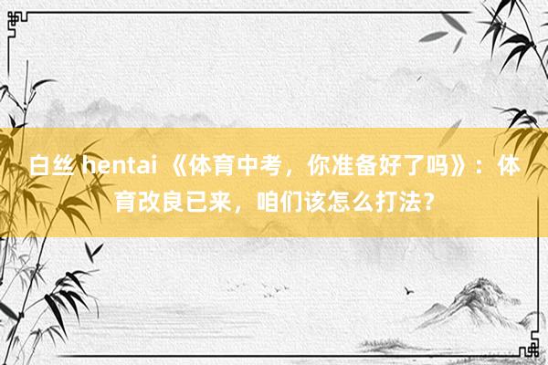 白丝 hentai 《体育中考，你准备好了吗》：体育改良已来，咱们该怎么打法？