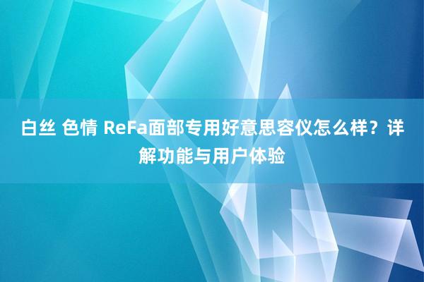 白丝 色情 ReFa面部专用好意思容仪怎么样？详解功能与用户体验