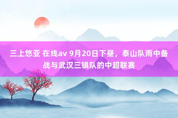 三上悠亚 在线av 9月20日下昼，泰山队雨中备战与武汉三镇队的中超联赛