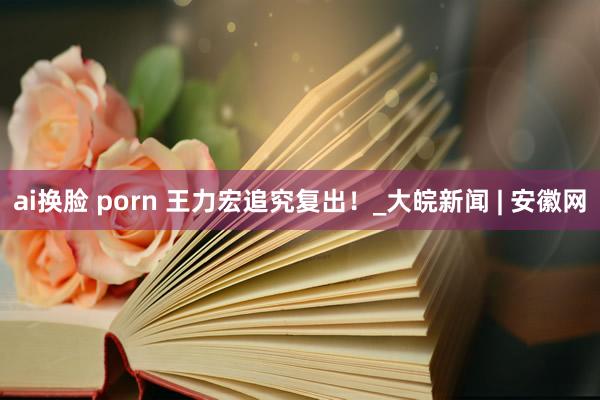 ai换脸 porn 王力宏追究复出！_大皖新闻 | 安徽网