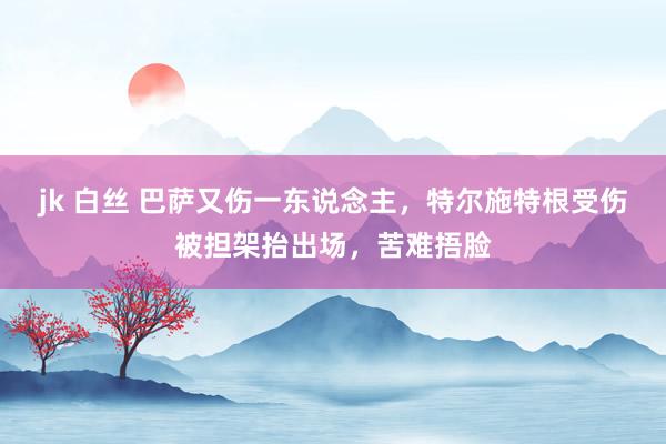 jk 白丝 巴萨又伤一东说念主，特尔施特根受伤被担架抬出场，苦难捂脸