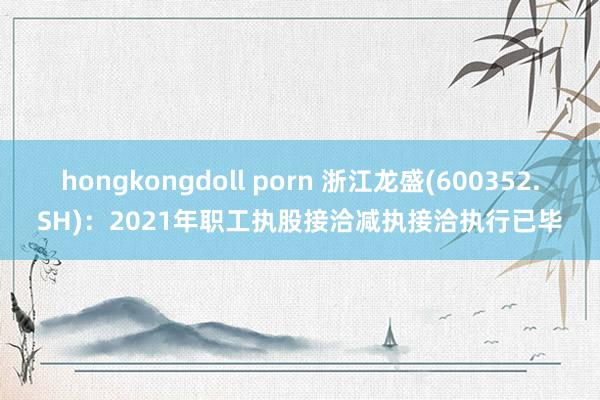 hongkongdoll porn 浙江龙盛(600352.SH)：2021年职工执股接洽减执接洽执行已毕