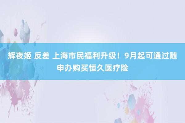 辉夜姬 反差 上海市民福利升级！9月起可通过随申办购买恒久医疗险