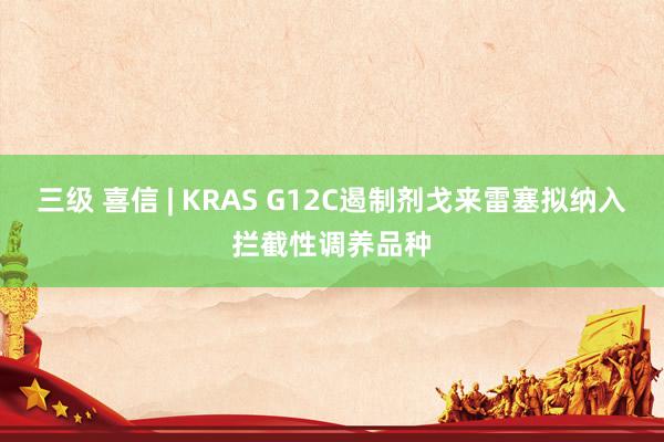 三级 喜信 | KRAS G12C遏制剂戈来雷塞拟纳入拦截性调养品种