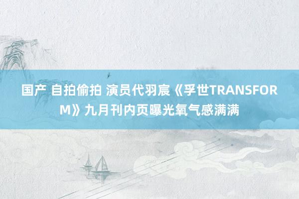 国产 自拍偷拍 演员代羽宸《孚世TRANSFORM》九月刊内页曝光氧气感满满