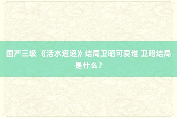 国产三级 《活水迢迢》结局卫昭可爱谁 卫昭结局是什么？