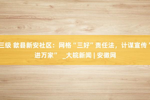 三级 歙县新安社区：网格“三好”责任法，计谋宣传“进万家”  _大皖新闻 | 安徽网