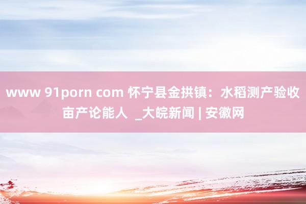 www 91porn com 怀宁县金拱镇：水稻测产验收亩产论能人  _大皖新闻 | 安徽网