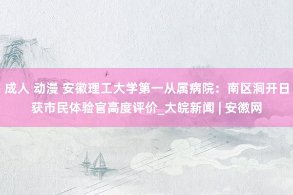 成人 动漫 安徽理工大学第一从属病院：南区洞开日获市民体验官高度评价_大皖新闻 | 安徽网