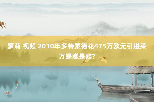 萝莉 视频 2010年多特蒙德花475万欧元引进莱万是赚是赔?