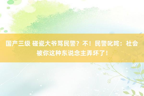 国产三级 碰瓷大爷骂民警？不！民警叱咤：社会被你这种东说念主弄坏了！