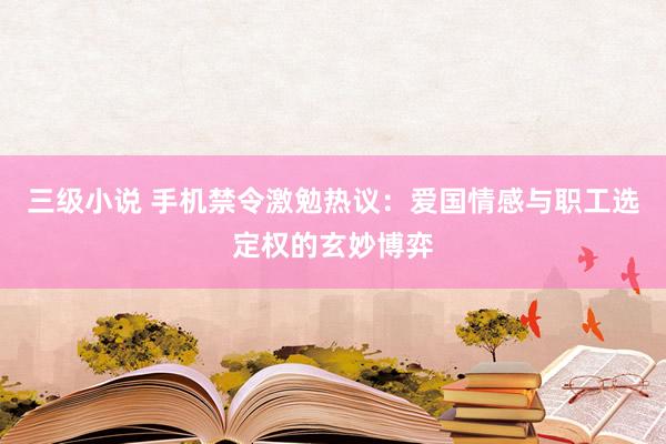 三级小说 手机禁令激勉热议：爱国情感与职工选定权的玄妙博弈