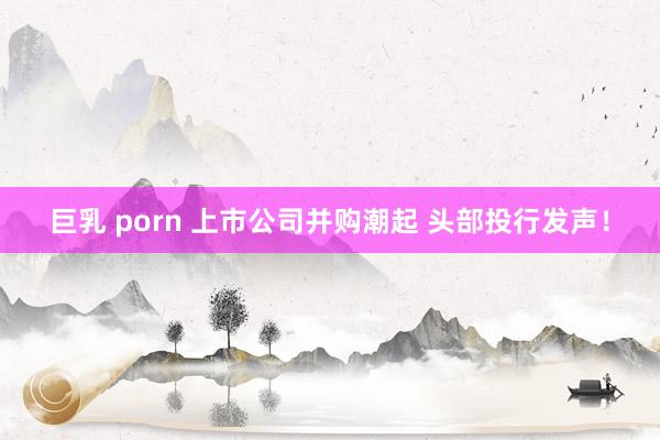 巨乳 porn 上市公司并购潮起 头部投行发声！