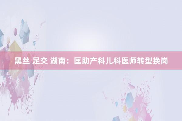 黑丝 足交 湖南：匡助产科儿科医师转型换岗