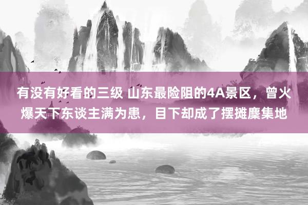 有没有好看的三级 山东最险阻的4A景区，曾火爆天下东谈主满为患，目下却成了摆摊麇集地